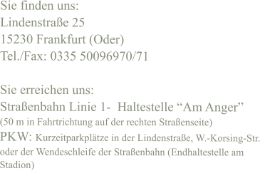 Sie finden uns: Lindenstraße 25 15230 Frankfurt (Oder) Tel./Fax: 0335 50096970/71  Sie erreichen uns: Straßenbahn Linie 1-  Haltestelle “Am Anger”  (50 m in Fahrtrichtung auf der rechten Straßenseite) PKW: Kurzeitparkplätze in der Lindenstraße, W.-Korsing-Str. oder der Wendeschleife der Straßenbahn (Endhaltestelle am Stadion)